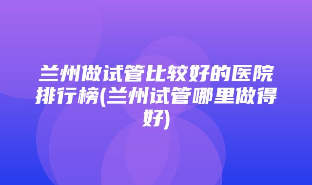 兰州做试管比较好的医院排行榜(兰州试管哪里做得好)