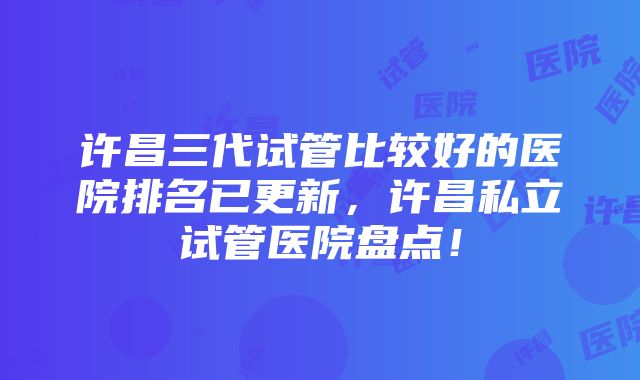 许昌三代试管比较好的医院排名已更新，许昌私立试管医院盘点！