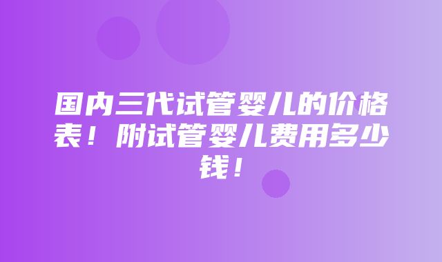 国内三代试管婴儿的价格表！附试管婴儿费用多少钱！