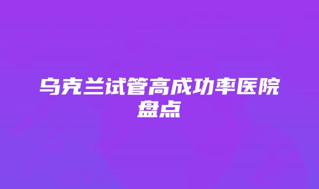 乌克兰试管高成功率医院盘点