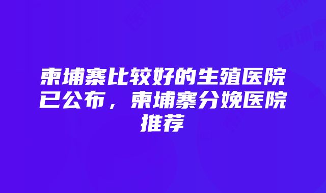 柬埔寨比较好的生殖医院已公布，柬埔寨分娩医院推荐