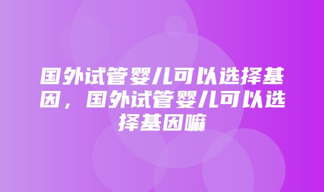 国外试管婴儿可以选择基因，国外试管婴儿可以选择基因嘛