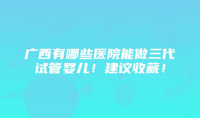 广西有哪些医院能做三代试管婴儿！建议收藏！