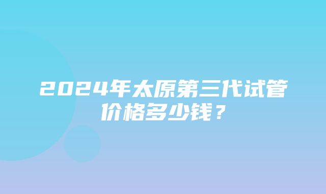 2024年太原第三代试管价格多少钱？