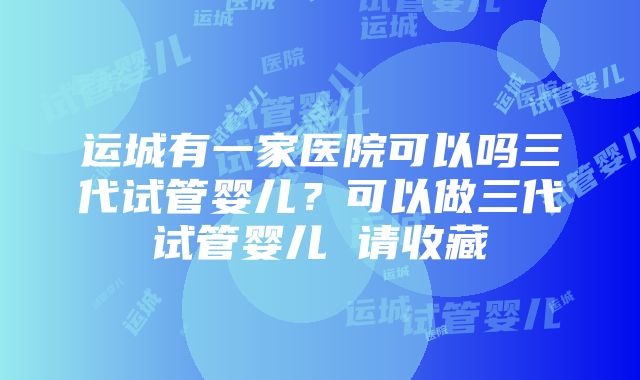 运城有一家医院可以吗三代试管婴儿？可以做三代试管婴儿 请收藏