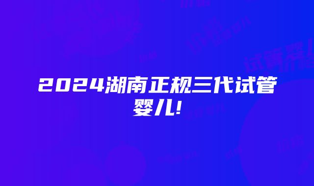 2024湖南正规三代试管婴儿!