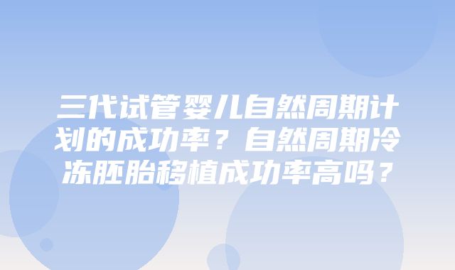 三代试管婴儿自然周期计划的成功率？自然周期冷冻胚胎移植成功率高吗？