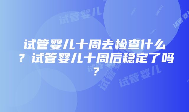 试管婴儿十周去检查什么？试管婴儿十周后稳定了吗？