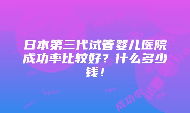 日本第三代试管婴儿医院成功率比较好？什么多少钱！