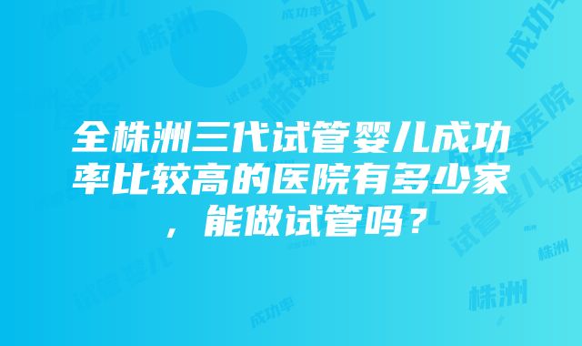 全株洲三代试管婴儿成功率比较高的医院有多少家，能做试管吗？