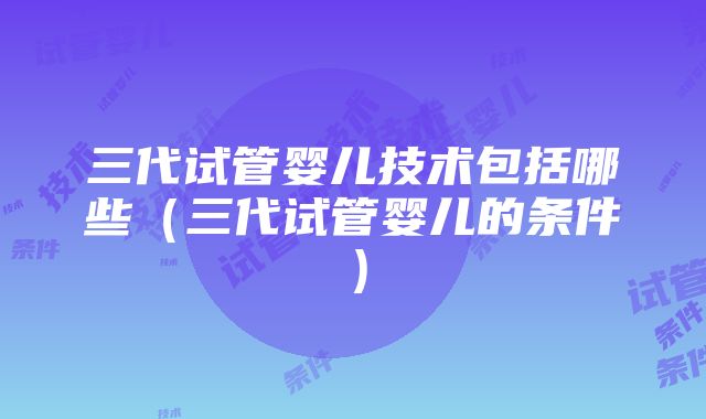 三代试管婴儿技术包括哪些（三代试管婴儿的条件）