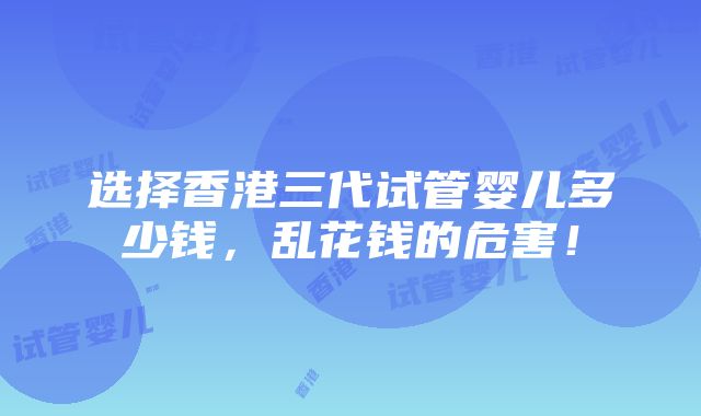 选择香港三代试管婴儿多少钱，乱花钱的危害！