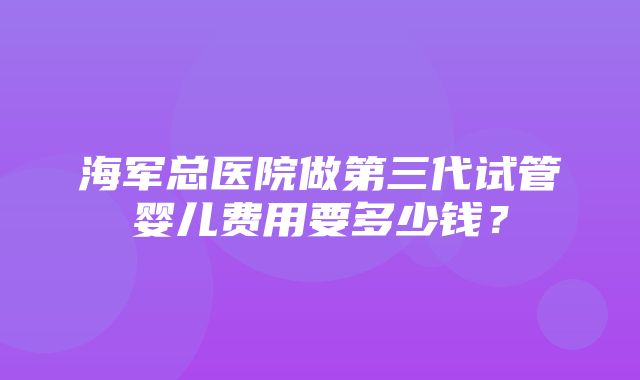 海军总医院做第三代试管婴儿费用要多少钱？