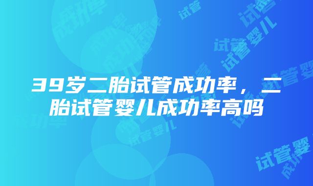 39岁二胎试管成功率，二胎试管婴儿成功率高吗