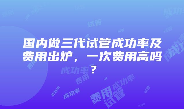 国内做三代试管成功率及费用出炉，一次费用高吗？