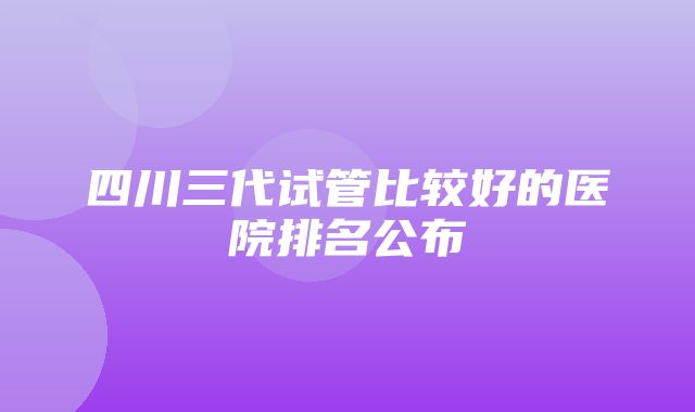 四川三代试管比较好的医院排名公布