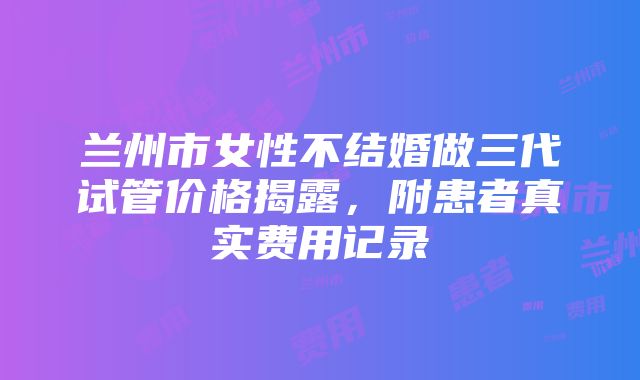 兰州市女性不结婚做三代试管价格揭露，附患者真实费用记录