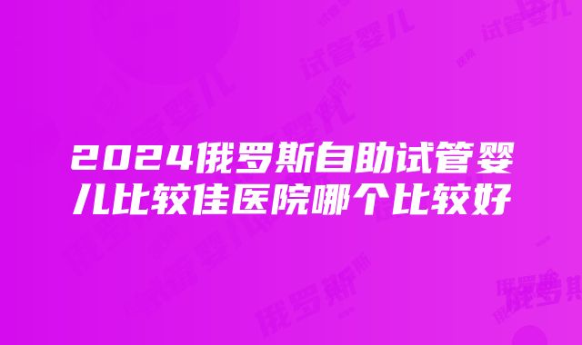 2024俄罗斯自助试管婴儿比较佳医院哪个比较好