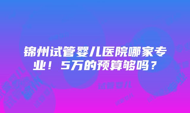 锦州试管婴儿医院哪家专业！5万的预算够吗？