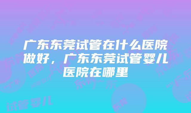 广东东莞试管在什么医院做好，广东东莞试管婴儿医院在哪里