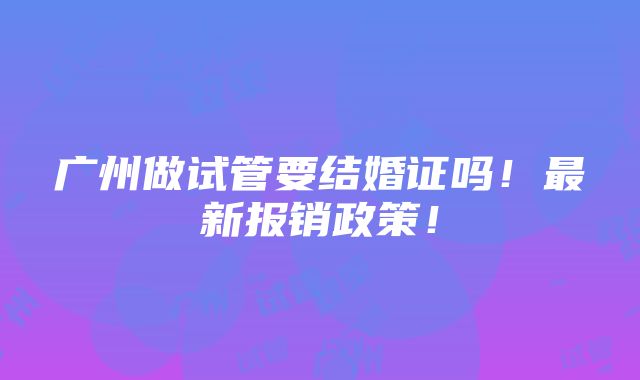 广州做试管要结婚证吗！最新报销政策！