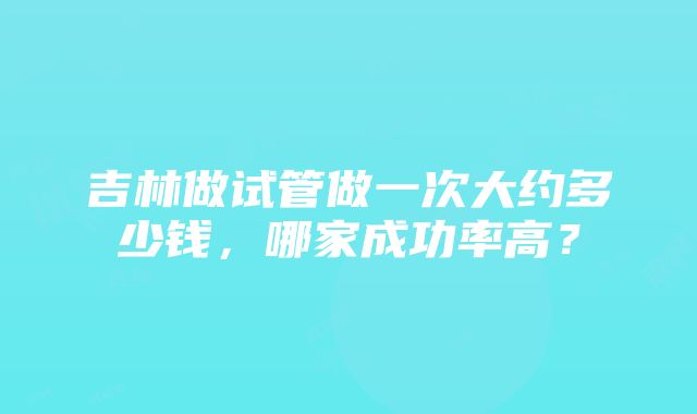 吉林做试管做一次大约多少钱，哪家成功率高？