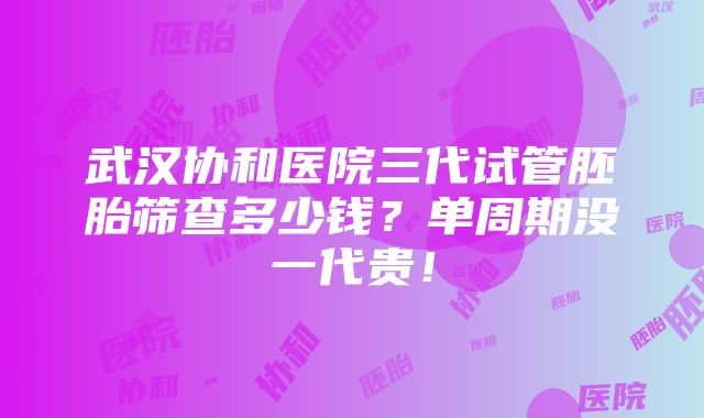 武汉协和医院三代试管胚胎筛查多少钱？单周期没一代贵！