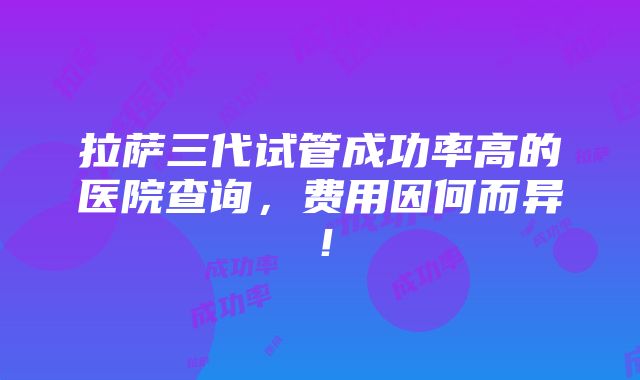 拉萨三代试管成功率高的医院查询，费用因何而异！