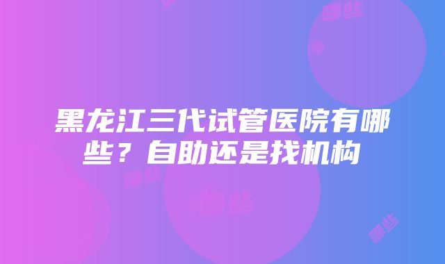 黑龙江三代试管医院有哪些？自助还是找机构