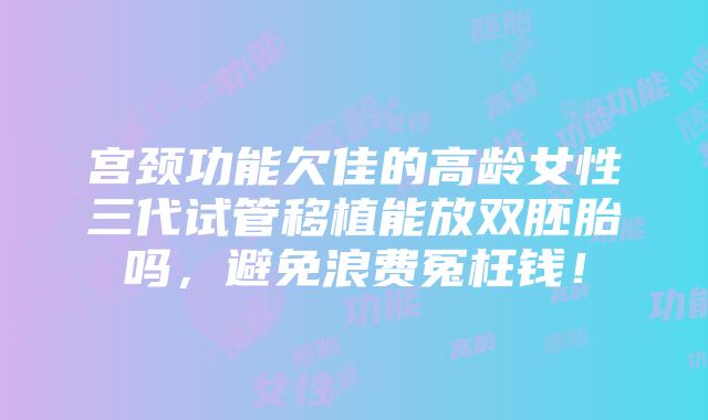 宫颈功能欠佳的高龄女性三代试管移植能放双胚胎吗，避免浪费冤枉钱！