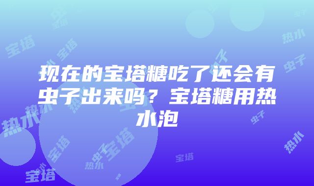 现在的宝塔糖吃了还会有虫子出来吗？宝塔糖用热水泡