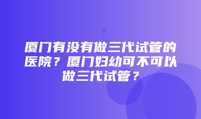 厦门有没有做三代试管的医院？厦门妇幼可不可以做三代试管？