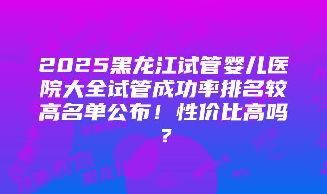 2025黑龙江试管婴儿医院大全试管成功率排名较高名单公布！性价比高吗？