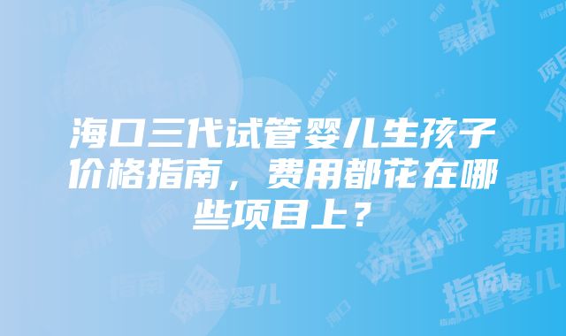 海口三代试管婴儿生孩子价格指南，费用都花在哪些项目上？