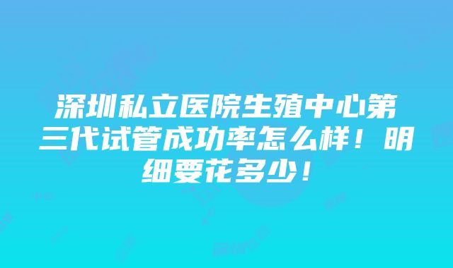 深圳私立医院生殖中心第三代试管成功率怎么样！明细要花多少！