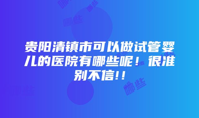 贵阳清镇市可以做试管婴儿的医院有哪些呢！很准别不信!！