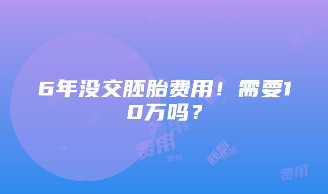 6年没交胚胎费用！需要10万吗？