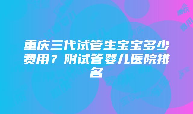 重庆三代试管生宝宝多少费用？附试管婴儿医院排名