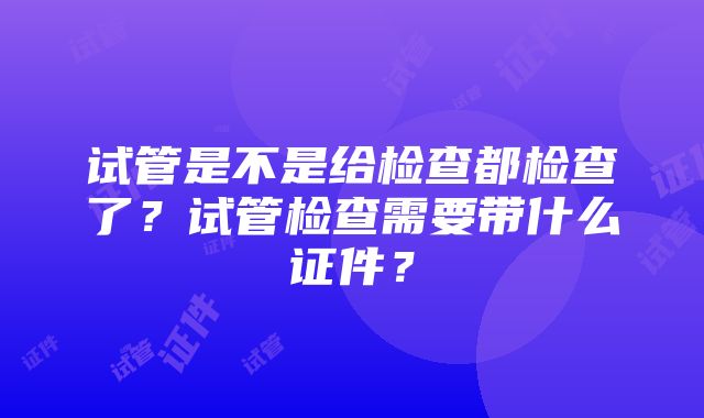 试管是不是给检查都检查了？试管检查需要带什么证件？