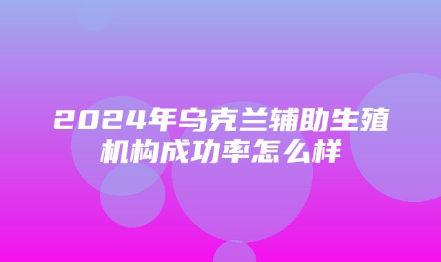 2024年乌克兰辅助生殖机构成功率怎么样