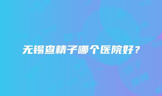 无锡查精子哪个医院好？