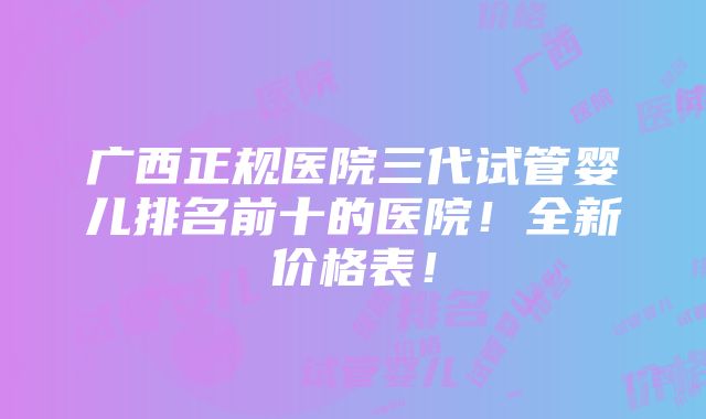 广西正规医院三代试管婴儿排名前十的医院！全新价格表！