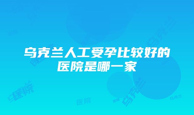 乌克兰人工受孕比较好的医院是哪一家