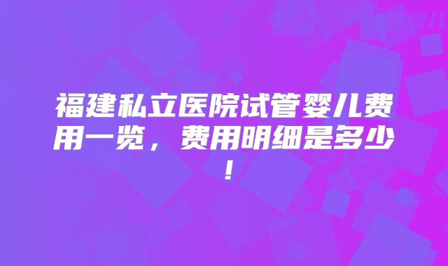 福建私立医院试管婴儿费用一览，费用明细是多少！