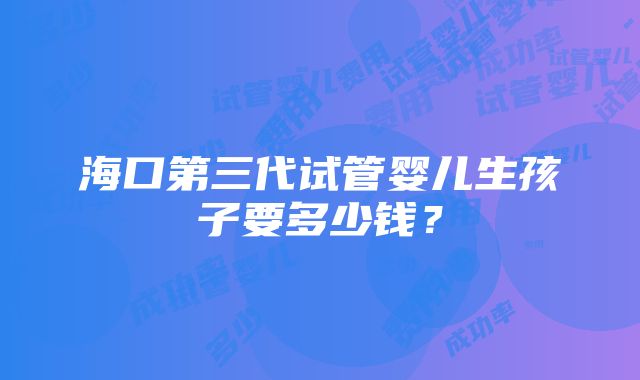 海口第三代试管婴儿生孩子要多少钱？