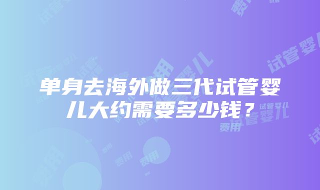 单身去海外做三代试管婴儿大约需要多少钱？