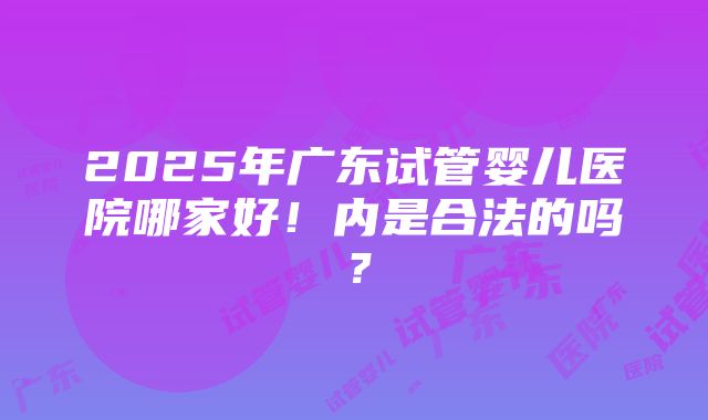 2025年广东试管婴儿医院哪家好！内是合法的吗？