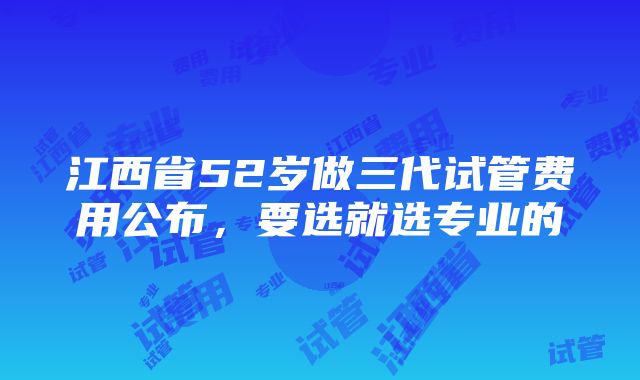 江西省52岁做三代试管费用公布，要选就选专业的