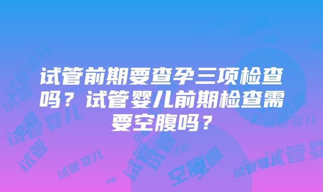 试管前期要查孕三项检查吗？试管婴儿前期检查需要空腹吗？