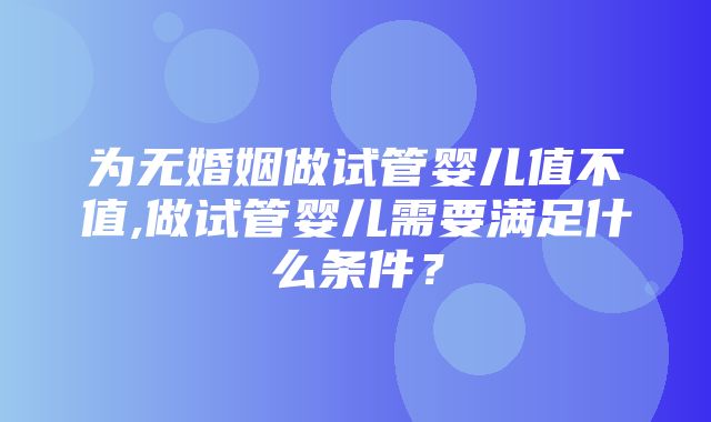 为无婚姻做试管婴儿值不值,做试管婴儿需要满足什么条件？